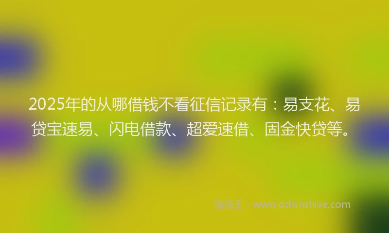 2025年的从哪借钱不看征信记录有：易支花、易贷宝速易、闪电借款、超爱速借、固金快贷等。