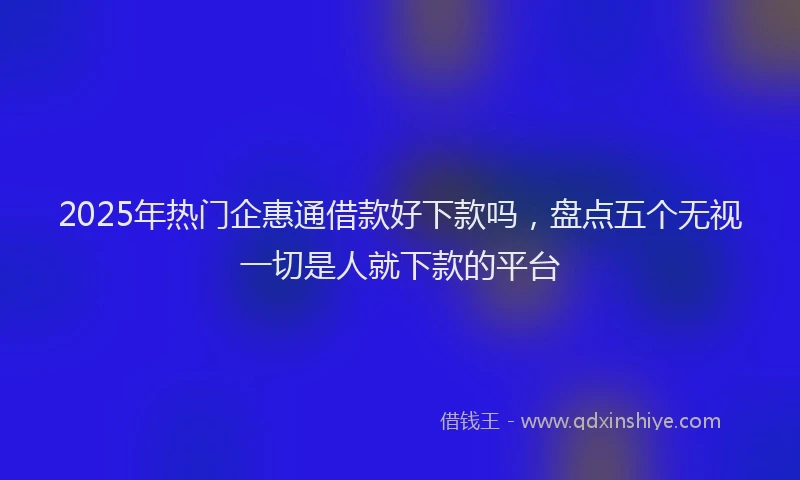 2025年热门企惠通借款好下款吗，盘点五个无视一切是人就下款的平台