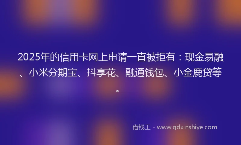 2025年的信用卡网上申请一直被拒有：现金易融、小米分期宝、抖享花、融通钱包、小金鹿贷等。