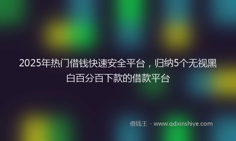 2025年热门借钱快速安全平台，归纳5个无视黑白百分百下款的借款平台