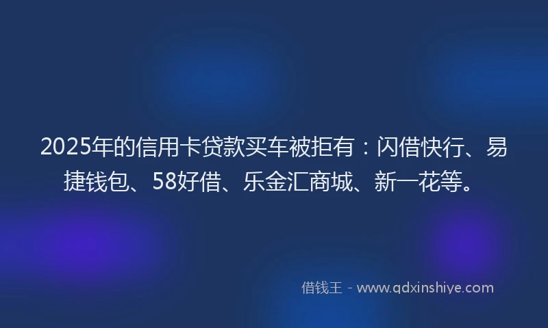 2025年的信用卡贷款买车被拒有：闪借快行、易捷钱包、58好借、乐金汇商城、新一花等。