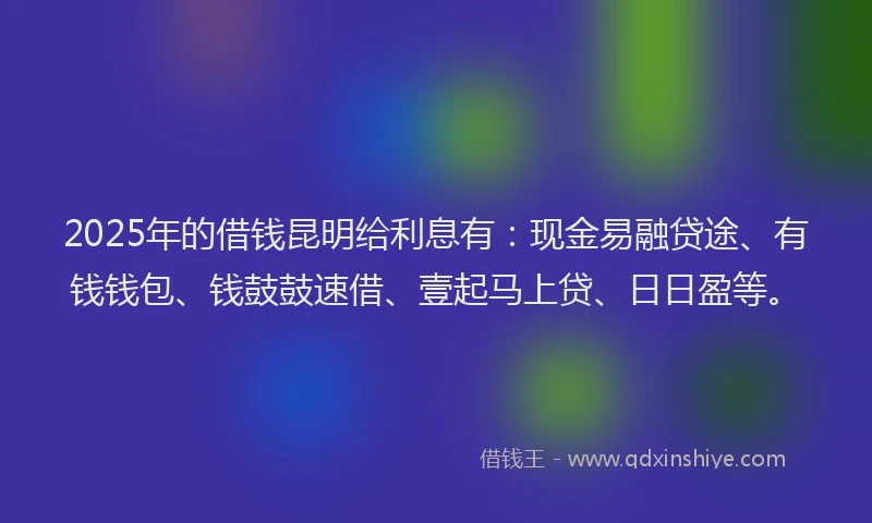 2025年的借钱昆明给利息有：现金易融贷途、有钱钱包、钱鼓鼓速借、壹起马上贷、日日盈等。