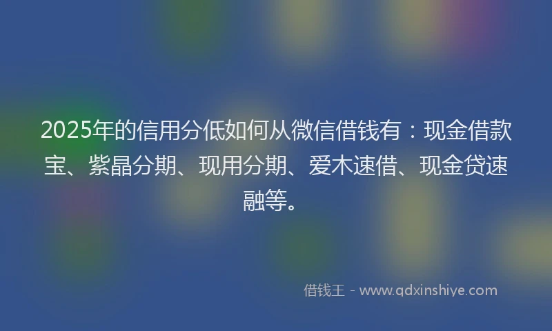 2025年的信用分低如何从微信借钱有：现金借款宝、紫晶分期、现用分期、爱木速借、现金贷速融等。