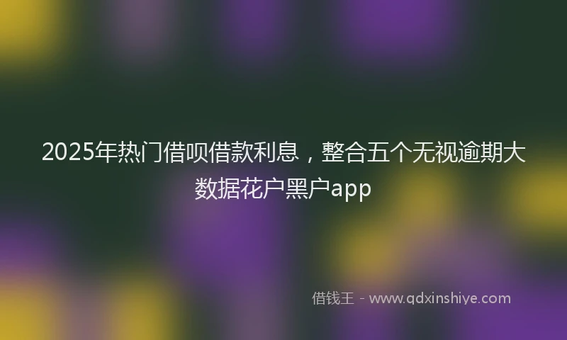 2025年热门借呗借款利息，整合五个无视逾期大数据花户黑户app
