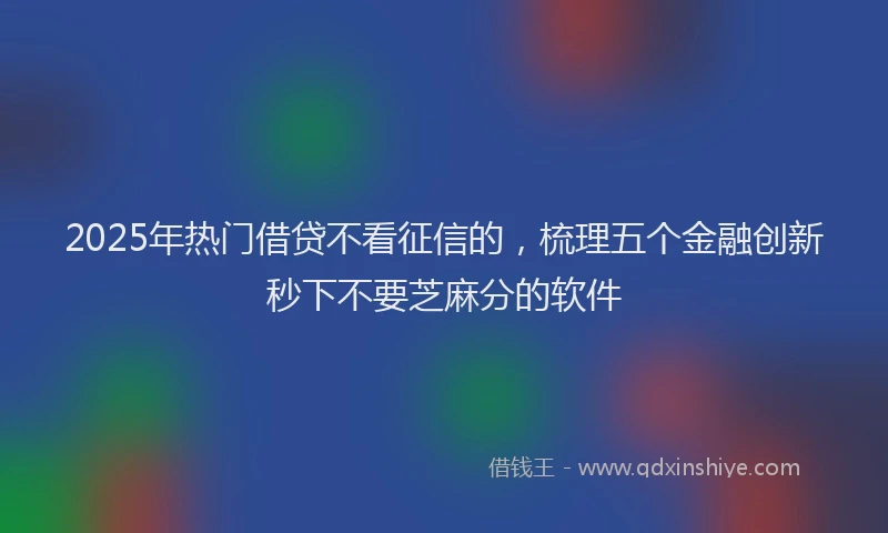 2025年热门借贷不看征信的，梳理五个金融创新秒下不要芝麻分的软件