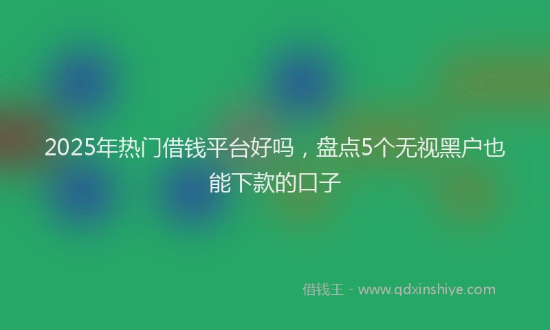 2025年热门借钱平台好吗，盘点5个无视黑户也能下款的口子