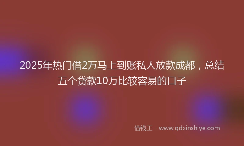 2025年热门借2万马上到账私人放款成都，总结五个贷款10万比较容易的口子