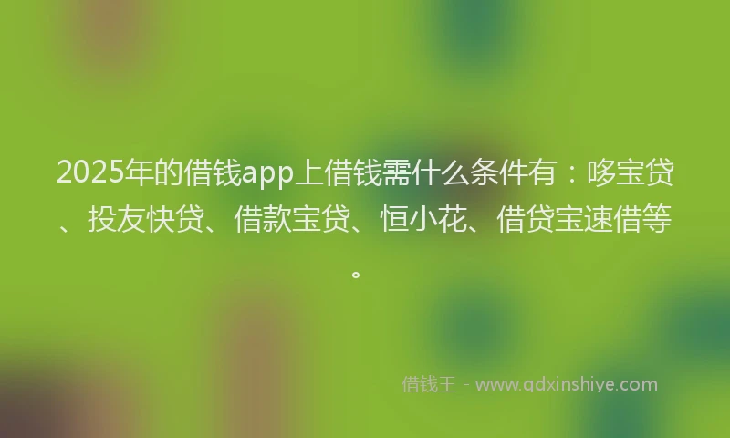 2025年的借钱app上借钱需什么条件有：哆宝贷、投友快贷、借款宝贷、恒小花、借贷宝速借等。