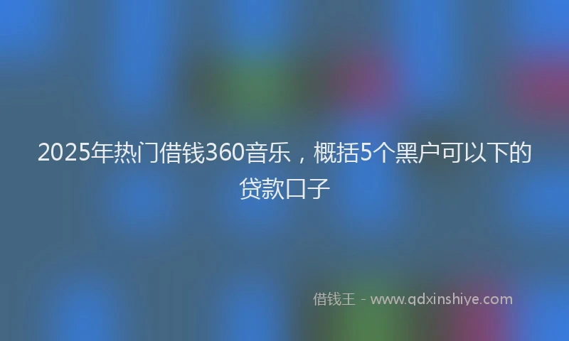 2025年热门借钱360音乐，概括5个黑户可以下的贷款口子