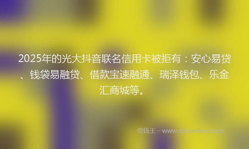 2025年的光大抖音联名信用卡被拒有：安心易贷、钱袋易融贷、借款宝速融通、瑞泽钱包、乐金汇商城等。
