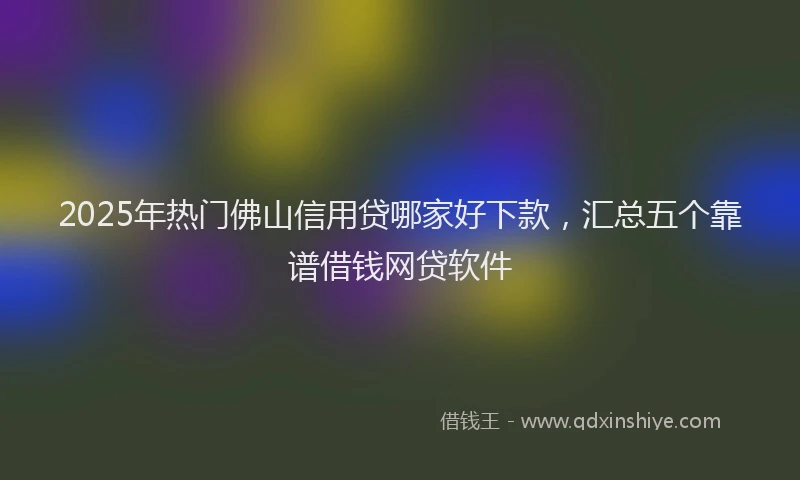 2025年热门佛山信用贷哪家好下款，汇总五个靠谱借钱网贷软件