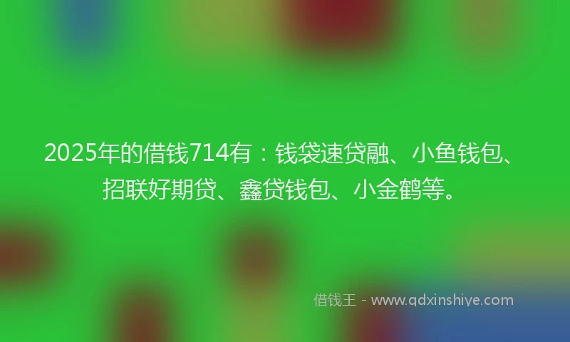 2025年的借钱714有:钱袋速贷融、小鱼钱包、招联好期贷、鑫贷钱包、小金鹤等。