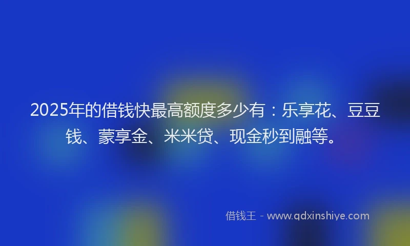 2025年的借钱快最高额度多少有：乐享花、豆豆钱、蒙享金、米米贷、现金秒到融等。
