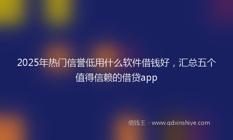 2025年热门信誉低用什么软件借钱好，汇总五个值得信赖的借贷app