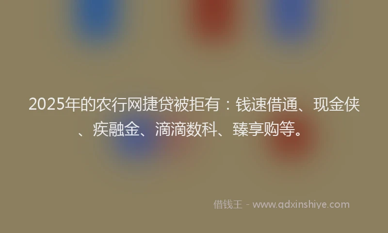 2025年的农行网捷贷被拒有：钱速借通、现金侠、疾融金、滴滴数科、臻享购等。