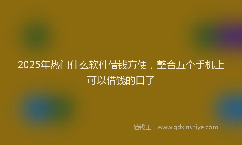 2025年热门什么软件借钱方便，整合五个手机上可以借钱的口子
