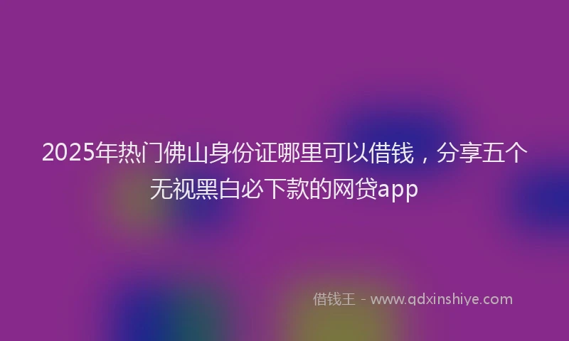 2025年热门佛山身份证哪里可以借钱，分享五个无视黑白必下款的网贷app