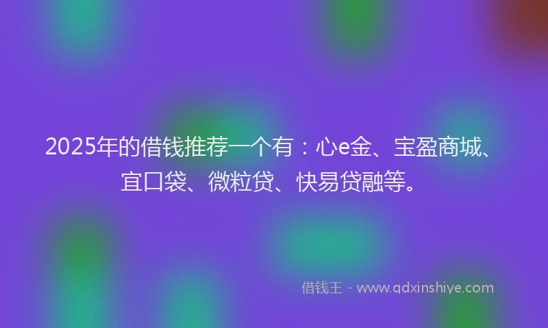 2025年的借钱推荐一个有：心e金、宝盈商城、宜口袋、微粒贷、快易贷融等。