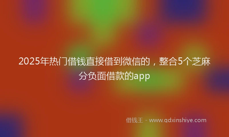 2025年热门借钱直接借到微信的，整合5个芝麻分负面借款的app