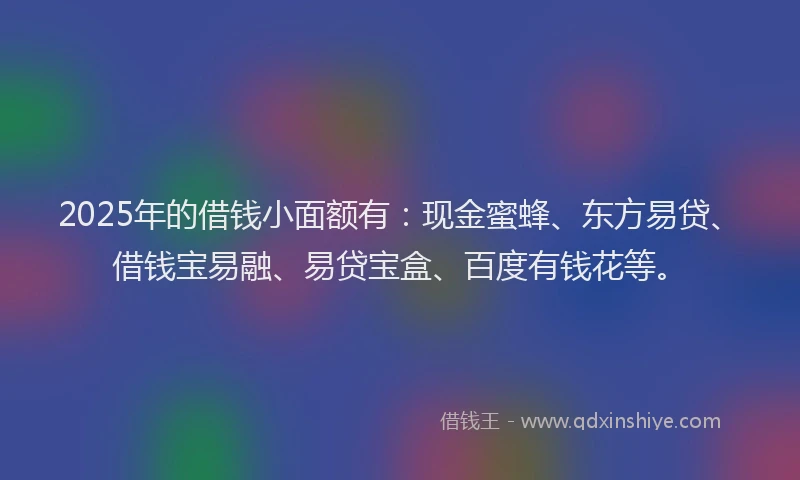 2025年的借钱小面额有：现金蜜蜂、东方易贷、借钱宝易融、易贷宝盒、百度有钱花等。