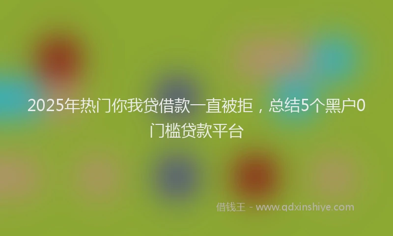 2025年热门你我贷借款一直被拒，总结5个黑户0门槛贷款平台