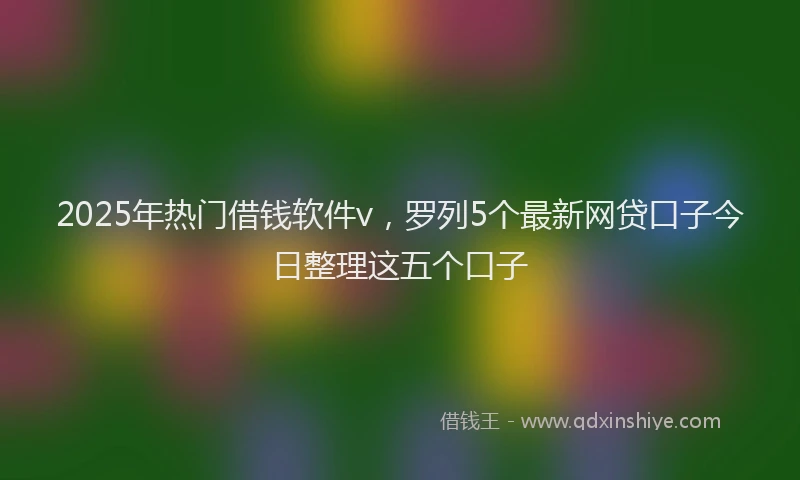 2025年热门借钱软件v，罗列5个最新网贷口子今日整理这五个口子