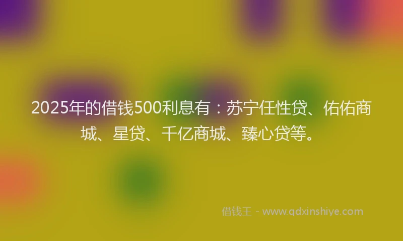 2025年的借钱500利息有：苏宁任性贷、佑佑商城、星贷、千亿商城、臻心贷等。