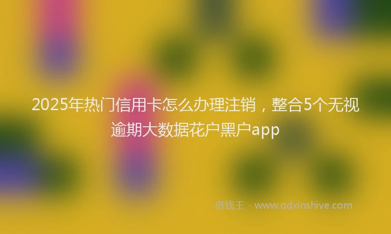 2025年热门信用卡怎么办理注销，整合5个无视逾期大数据花户黑户app