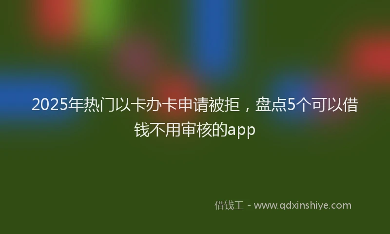 2025年热门以卡办卡申请被拒，盘点5个可以借钱不用审核的app