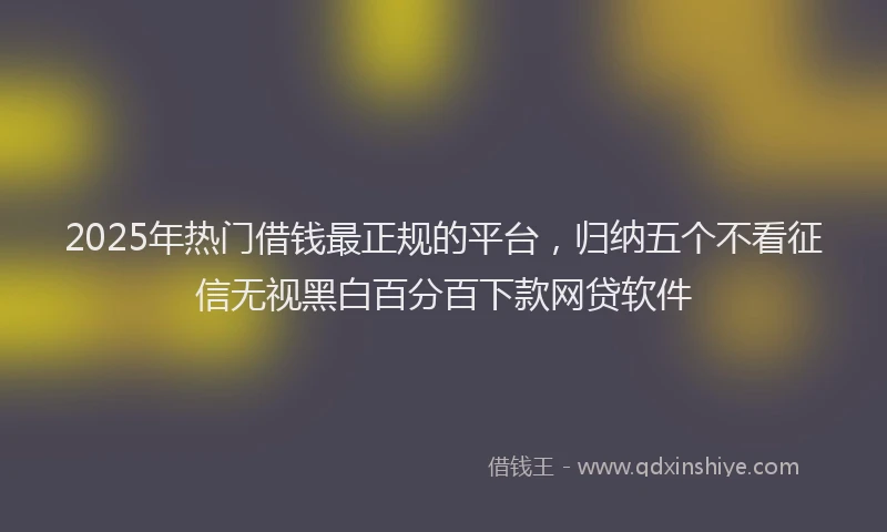 2025年热门借钱最正规的平台，归纳五个不看征信无视黑白百分百下款网贷软件