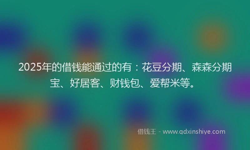2025年的借钱能通过的有：花豆分期、森森分期宝、好居客、财钱包、爱帮米等。