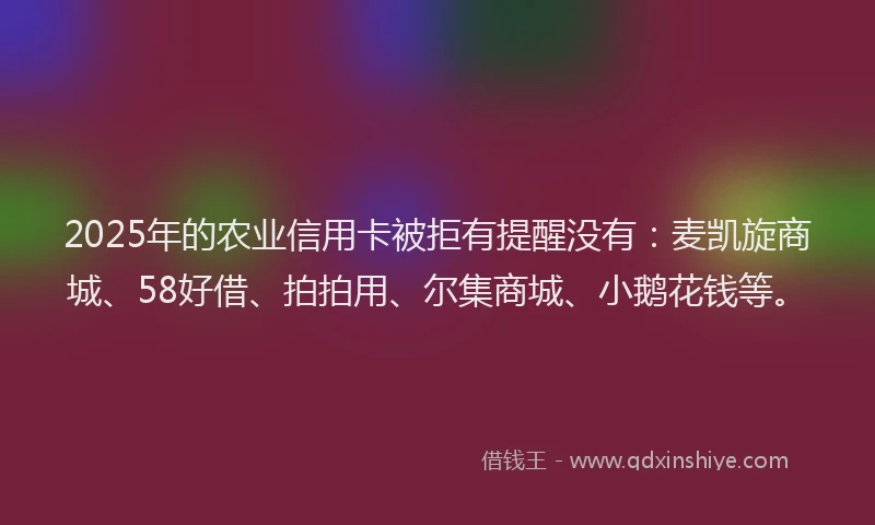 2025年的农业信用卡被拒有提醒没有：麦凯旋商城、58好借、拍拍用、尔集商城、小鹅花钱等。