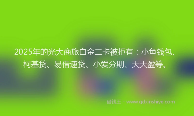 2025年的光大商旅白金二卡被拒有：小鱼钱包、柯基贷、易借速贷、小爱分期、天天盈等。