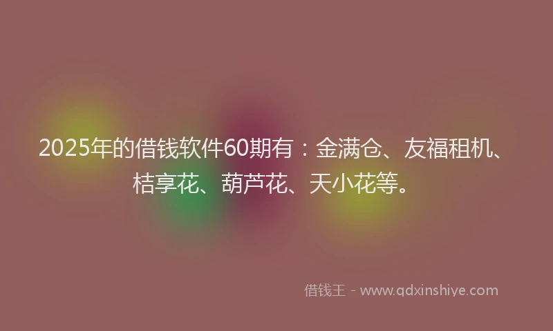 2025年的借钱软件60期有：金满仓、友福租机、桔享花、葫芦花、天小花等。