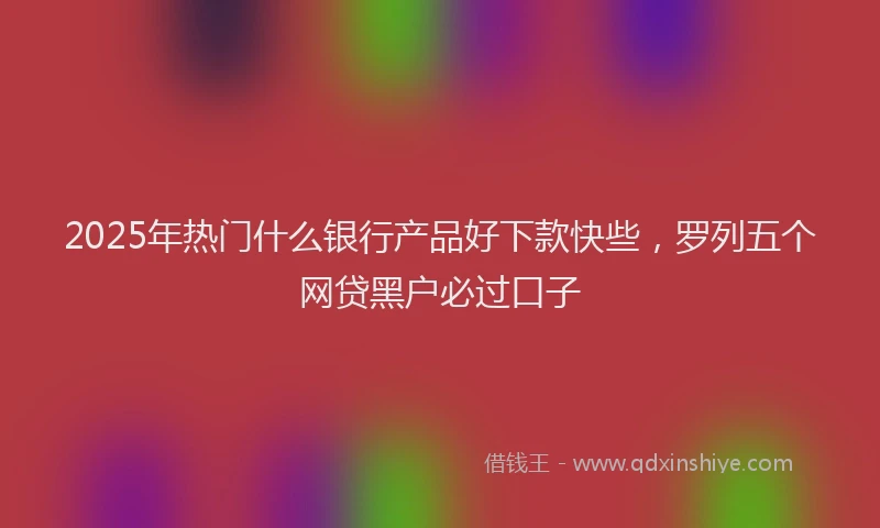 2025年热门什么银行产品好下款快些，罗列五个网贷黑户必过口子