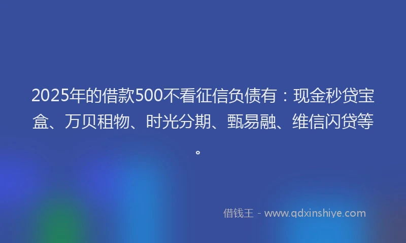 2025年的借款500不看征信负债有：现金秒贷宝盒、万贝租物、时光分期、甄易融、维信闪贷等。