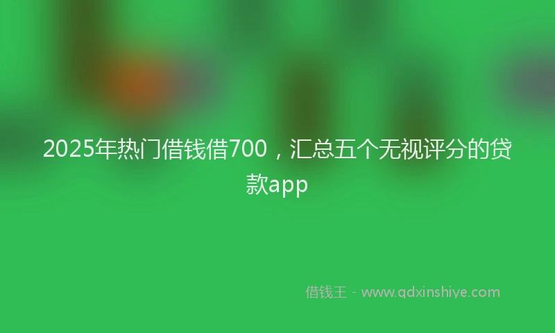 2025年热门借钱借700，汇总五个无视评分的贷款app