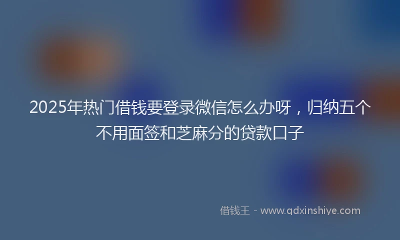 2025年热门借钱要登录微信怎么办呀，归纳五个不用面签和芝麻分的贷款口子