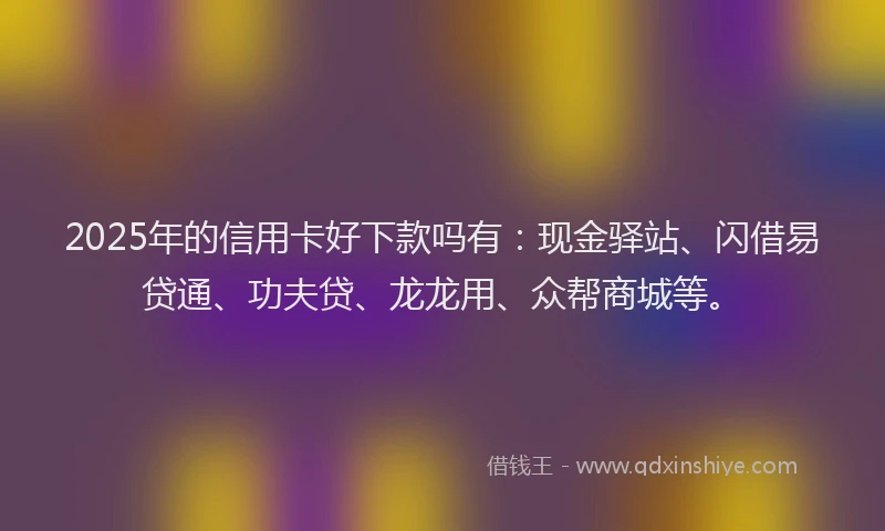 2025年的信用卡好下款吗有：现金驿站、闪借易贷通、功夫贷、龙龙用、众帮商城等。