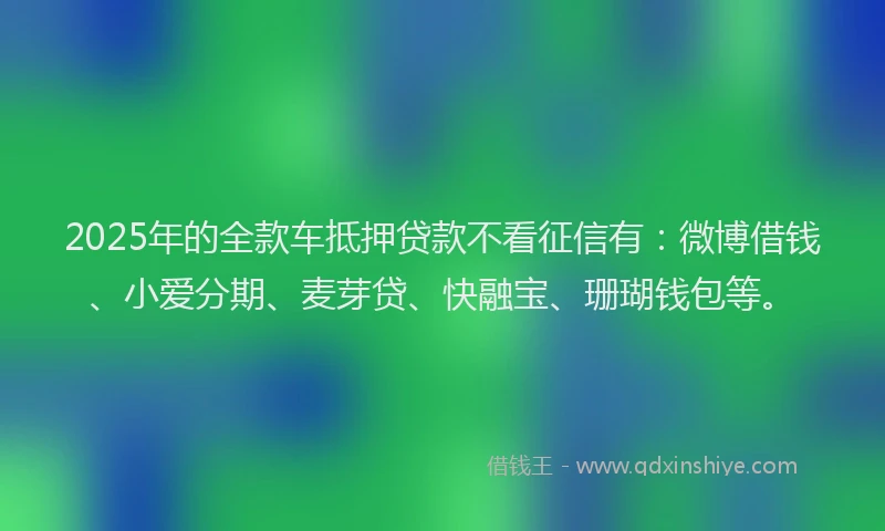 2025年的全款车抵押贷款不看征信有：微博借钱、小爱分期、麦芽贷、快融宝、珊瑚钱包等。