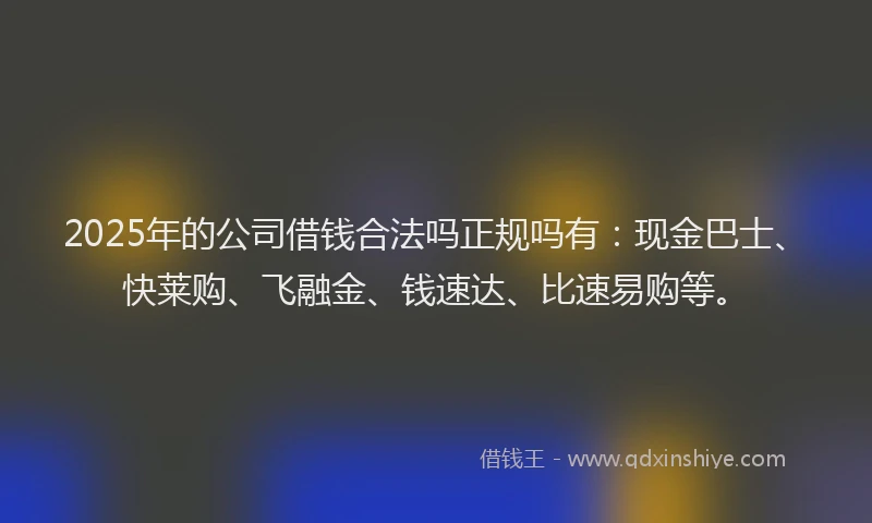 2025年的公司借钱合法吗正规吗有：现金巴士、快莱购、飞融金、钱速达、比速易购等。