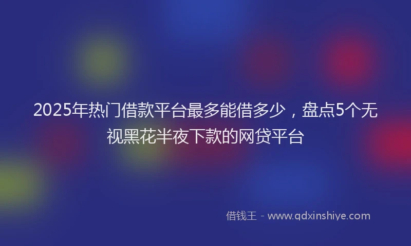 2025年热门借款平台最多能借多少，盘点5个无视黑花半夜下款的网贷平台