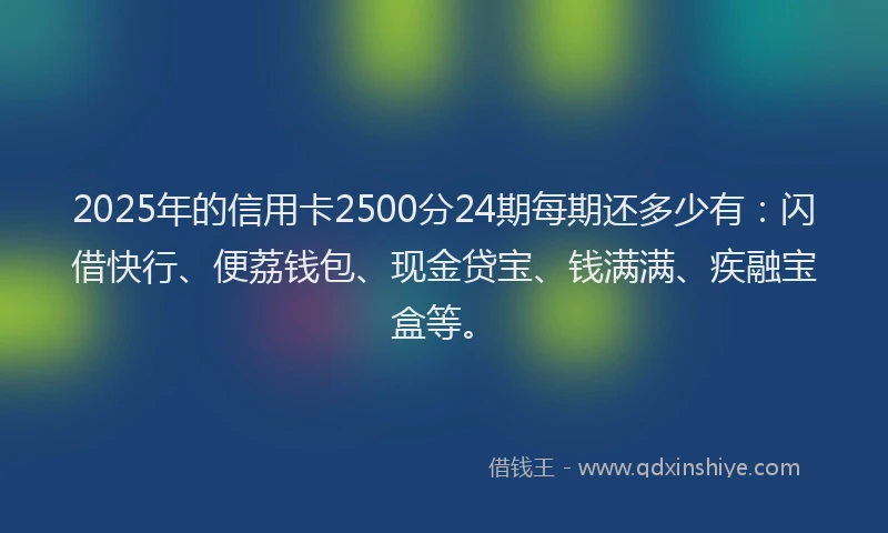2025年的信用卡2500分24期每期还多少有：闪借快行、便荔钱包、现金贷宝、钱满满、疾融宝盒等。