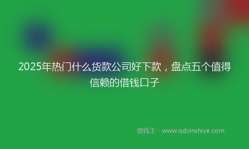 2025年热门什么货款公司好下款，盘点五个值得信赖的借钱口子