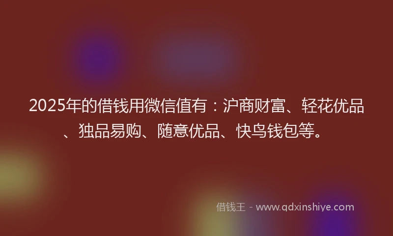 2025年的借钱用微信值有：沪商财富、轻花优品、独品易购、随意优品、快鸟钱包等。