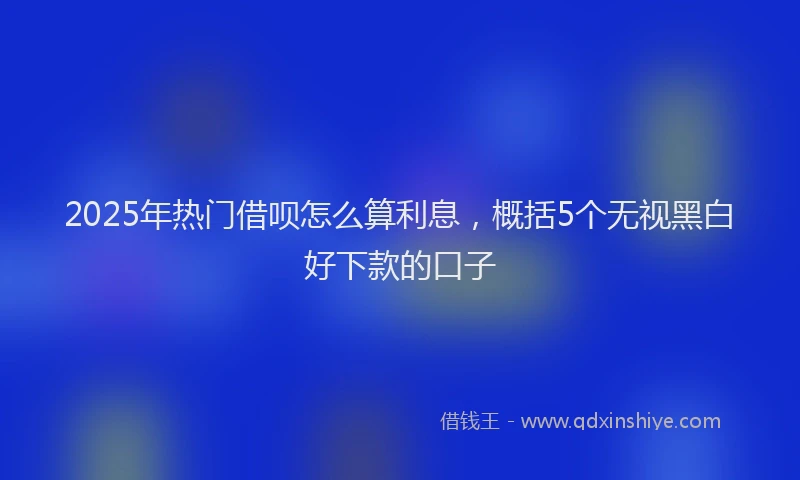 2025年热门借呗怎么算利息，概括5个无视黑白好下款的口子