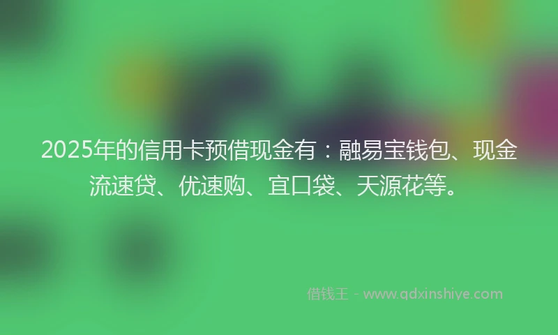 2025年的信用卡预借现金有：融易宝钱包、现金流速贷、优速购、宜口袋、天源花等。