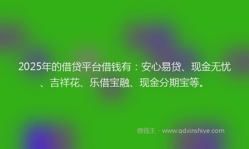 2025年的借贷平台借钱有：安心易贷、现金无忧、吉祥花、乐借宝融、现金分期宝等。