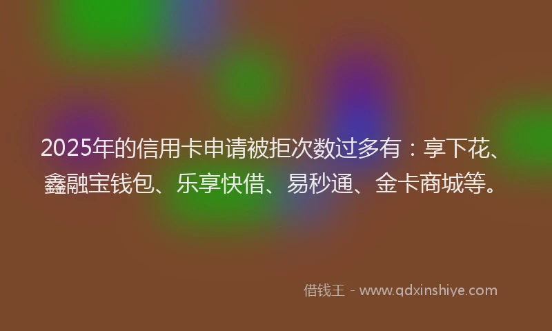 2025年的信用卡申请被拒次数过多有：享下花、鑫融宝钱包、乐享快借、易秒通、金卡商城等。