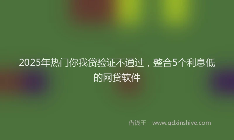 2025年热门你我贷验证不通过，整合5个利息低的网贷软件